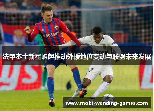 法甲本土新星崛起推动外援地位变动与联盟未来发展 法甲本土新星崛起推动外援地位变动与联盟未来发展