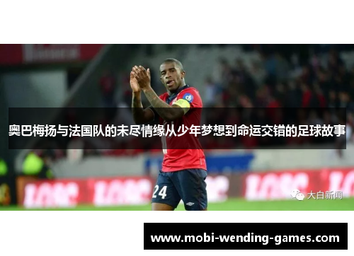 奥巴梅扬与法国队的未尽情缘从少年梦想到命运交错的足球故事 奥巴梅扬与法国队的未尽情缘从少年梦想到命运交错的足球故事