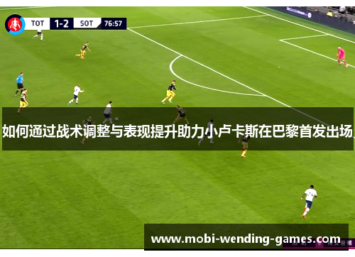 如何通过战术调整与表现提升助力小卢卡斯在巴黎首发出场 如何通过战术调整与表现提升助力小卢卡斯在巴黎首发出场
