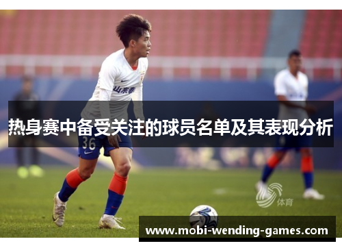 热身赛中备受关注的球员名单及其表现分析