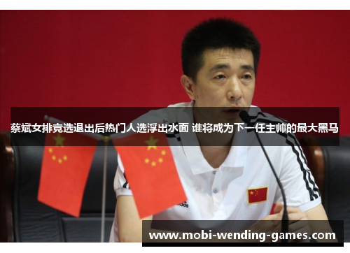 蔡斌女排竞选退出后热门人选浮出水面 谁将成为下一任主帅的最大黑马