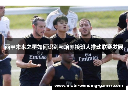 西甲未来之星如何识别与培养接班人推动联赛发展 西甲未来之星如何识别与培养接班人推动联赛发展