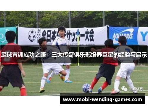 足球青训成功之路:三大传奇俱乐部培养巨星的经验与启示 足球青训成功之路:三大传奇俱乐部培养巨星的经验与启示