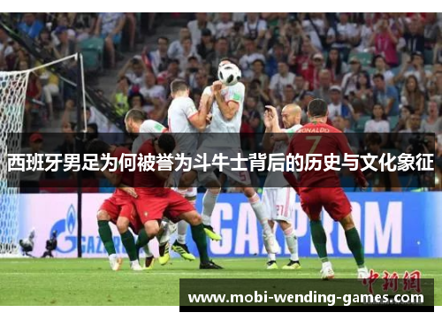 西班牙男足为何被誉为斗牛士背后的历史与文化象征 西班牙男足为何被誉为斗牛士背后的历史与文化象征